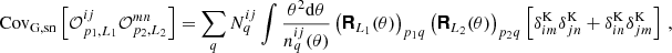 $$ \mathrm {Cov}_\mathrm {G, sn}\left [{\cal {{O}}}^{ij}_{p_1,L_1}{\cal {{O}}}^{mn}_{p_2,L_2}\right ] = \sum _q N^{ij}_q\int \frac {\theta ^2\mathrm {d}\theta }{n^{ij}_q(\theta )} \left (\boldsymbol {{\mathbf {{\mathsf{R}}}}}_{L_1}(\theta )\right )_{p_1q}\left (\boldsymbol {{\mathbf {{\mathsf{R}}}}}_{L_2}(\theta )\right )_{p_2q} \left [\delta ^\mathrm {K}_{im}\delta ^\mathrm {K}_{jn} + \delta ^\mathrm {K}_{in}\delta ^\mathrm {K}_{jm}\right ]\,, $$