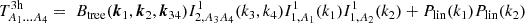 $$ T^{\mathrm {3h}}_{A_1\dots A_4} = \; B_{\mathrm {tree}}(\boldsymbol {k}_1,\boldsymbol {k}_2,\boldsymbol {k}_{34}) I^1_{2,A_3A_4} (k_3,k_4)I^1_{1,A_1}(k_1)I^1_{1,A_2}(k_2) + P_\mathrm {lin}(k_1) P_\mathrm {lin}(k_2) $$