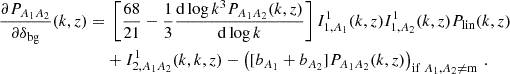 $$ \begin{aligned} \frac {\partial P_{A_1A_2}}{\partial \delta _\mathrm {bg}}(k,z) = &\; \left [\frac {68}{21} - \frac {1}{3}\frac {\mathrm {d}\log k^3 P_{A_1A_2}(k,z)}{\mathrm {d}\log k} \right ] I^1_{1,A_1}(k,z)I^1_{1,A_2}(k,z)P_\mathrm {lin}(k,z) \\ & + I^1_{2,A_1A_2}(k,k,z) - \left ([b_{A_1} + b_{A_2}] P_{A_1A_2}(k,z)\right )_{\mathrm {if\;} {A_1, A_2\neq \mathrm {m}}}\,. \end{aligned} $$