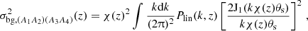 $$ \sigma ^2_{\mathrm {bg},(A_1A_2)(A_3A_4)}(z) = \chi (z)^2\int \frac {k\mathrm {d}k}{(2\uppi )^2} P_\mathrm {lin}(k,z)\left [\frac {2{\mathrm {J}}_1(k\chi (z)\theta _\mathrm {s})}{k\chi (z)\theta _\mathrm {s}}\right ]^2\,, $$