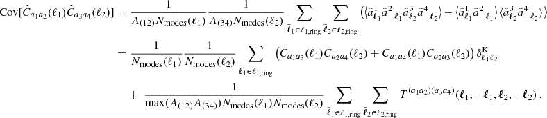 $$ \begin{aligned} \mathrm {Cov}[{\hat {C}}_{a_1a_2}(\ell _1){\hat {C}}_{a_3a_4}(\ell _2)] = & \;\frac {1}{A_{(12)}N_\mathrm {modes}(\ell _1)}\frac {1}{A_{(34)}N_\mathrm {modes}(\ell _2)}\sum _{{\tilde {\boldsymbol {\ell }}}_1\in \ell _{1,\mathrm {ring}}}\sum _{{\tilde {\boldsymbol {\ell }}}_2\in \ell _{2,\mathrm {ring}}}\left (\left \langle {\hat {a}}^1_{\boldsymbol {\ell }_1}{\hat {a}}^2_{-\boldsymbol {\ell }_1} {\hat {a}}^3_{\boldsymbol {\ell }_2}{\hat {a}}^4_{-\boldsymbol {\ell }_2}\right \rangle - \left \langle {\hat {a}}^1_{\boldsymbol {\ell }_1}{\hat {a}}^2_{-\boldsymbol {\ell }_1}\right \rangle \langle {\hat {a}}^3_{\boldsymbol {\ell }_2}{\hat {a}}^4_{-\boldsymbol {\ell }_2}\rangle \right )\\ = & \;\frac {1}{N_\mathrm {modes}(\ell _1)}\frac {1}{N_\mathrm {modes}(\ell _2)}\sum _{{\tilde {\boldsymbol {\ell }}}_1\in \ell _{1,\mathrm {ring}}}\left ({C}_{a_1a_3}(\ell _1){C}_{a_2a_4}(\ell _2) + {C}_{a_1a_4}(\ell _1){C}_{a_2a_3}(\ell _2)\right ) \delta ^\mathrm {K}_{\ell _1\ell _2} \\ & + \;\frac {1}{\mathrm {max}(A_{(12)}A_{(34)})N_\mathrm {modes}(\ell _1)N_\mathrm {modes}(\ell _2)}\sum _{{\tilde {\boldsymbol {\ell }}}_1\in \ell _{1,\mathrm {ring}}}\sum _{{\tilde {\boldsymbol {\ell }}}_2\in \ell _{2,\mathrm {ring}}}T^{(a_1a_2)(a_3a_4)}(\boldsymbol {\ell }_1, -\boldsymbol {\ell }_1,\boldsymbol {\ell }_2,-\boldsymbol {\ell }_2)\,. \end{aligned} $$