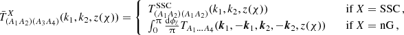 $$ \bar T^X_{(A_1A_2)(A_3A_4)}(k_1,k_2,z(\chi )) = \left\{ \begin {array}{ll} T^\mathrm {SSC}_{(A_1A_2)(A_1A_2)}(k_1,k_2,z(\chi )) & \quad \textrm {if}\ X = \mathrm {SSC}\,, \\ \int _0^\uppi \frac {\mathrm {d}\phi _\ell }{\uppi } T_{A_1\dots A_4}(\boldsymbol {k}_1,-\boldsymbol {k}_1,\boldsymbol {k}_2,-\boldsymbol {k}_2,z(\chi )) & \quad \textrm {if}\ X = \mathrm {nG}\,, \end {array} \right . $$
