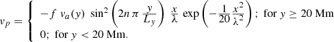 $$ \begin{aligned} v_p = {\left\{ \begin{array}{ll} -f \;v_a(y)\; \sin ^2\left( 2 n\, \pi \, \frac{\displaystyle y}{\displaystyle L_y}\right)\; \frac{\displaystyle x}{\displaystyle \lambda }\, \exp \left(-\frac{\displaystyle 1}{\displaystyle 20} \frac{\displaystyle x^2}{\displaystyle \lambda ^2}\right); \text{ for}\ y \ge 20\ \mathrm{Mm}\\ 0; \text{ for}\ y < 20\ \mathrm{Mm}. \end{array}\right.} \end{aligned} $$