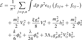 $$ \begin{aligned}{\cal {{E}}}&= \frac {1}{\pi ^2}\sum _{j=p,n}\int dp\,p^2\epsilon _{0j}\left (f_{0j+}+f_{0j-}\right ) \\ & \quad + \frac {m_v^2}{2}V_0^2+\frac {\xi g_v^4}{8}V_0^4+\frac {m_\rho ^2}{2}b_0^2+\frac {m_s^2}{2}\phi _0^2 \\ &\quad + \frac {k}{6}\phi _0^3+\frac {\lambda }{24}\phi _0^4+3\Lambda _v g_\rho ^2g_v^2V_0^2b_0^2, \end{aligned} $$
