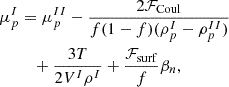 $$ \begin{aligned}\mu _p^I&= \mu _p^{II}-\frac {2{\cal {{F}}}_{\mathrm {Coul}}}{f(1-f)(\rho _p^I-\rho _p^{II})} \\ &\quad + \frac {3 T}{2 V^I \rho ^I} + \frac {{\cal {{F}}}_{\mathrm {surf}}}{f} \beta _n, \end{aligned} $$
