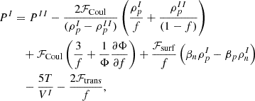$$ \begin{aligned}P^{I}&= P^{II}-\frac {2{\cal {{F}}}_{\mathrm {Coul}}}{(\rho _p^I-\rho _p^{II})}\left (\frac {\rho _p^I}{f}+\frac {\rho _p^{II}}{(1-f)}\right ) \\ &\quad + {\cal {{F}}}_{\mathrm {Coul}}\left (\frac {3}{f} +\frac {1}{\Phi }\frac {\partial \Phi }{\partial f}\right ) +\frac {{\cal {{F}}}_{\mathrm {surf}}}{f}\left (\beta _n\rho _p^I-\beta _p\rho _n^I\right ) \\ &\quad - \frac {5 T}{V^I} -\frac {2{\cal {{F}}}_{\mathrm {trans}}}{f}, \end{aligned} $$