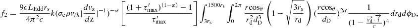 $$ f_{2} = \frac {9 \epsilon L_{\mathrm {{Edd}}} r_{\mathrm {s}}}{4 \pi ^2 c} k(\sigma _{\mathrm {{e}}} \rho v_{th} |\frac {dv_{\mathrm {{z}}}}{d{\mathrm {{z}}}}|^{-1})^{-\alpha }\left [ \frac {(1+\tau _{\mathrm {{max}}}^{\prime })^{(1-\alpha )}-1}{\tau _{\mathrm {{max}}}^{\prime }}\right ] \int _{3r_{{\mathrm {s}}}}^{1500r_{{\mathrm {s}}}} \int _{0}^{2\pi } \frac {r {\mathrm {cos}}_\theta }{ r_{\mathrm {d}}^2 d_{\mathrm {D}}^3} \left (1-\sqrt {\frac {3r_{\mathrm {s}}}{r_{\mathrm {d}}}} \ \right ) (\frac {r{\mathrm {cos}}_\theta }{d_{\mathrm {{D}}}})^{2\alpha } \frac {1}{(1-\frac {\overrightarrow {{{\mathit {v}}}_{\mathrm {d}}}\cdot \overrightarrow {{{\mathit {l}}}}}{c})^4} dr_{\mathrm {d}} d\phi _{\mathrm {D}}, $$