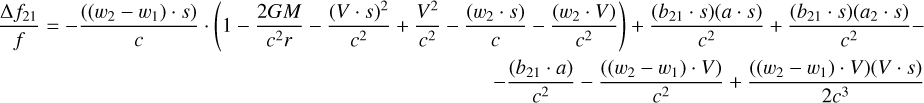 $\[\begin{array}{r}\frac{\Delta f_{21}}{f}=-\frac{\left(\left(w_2-w_1\right) \cdot s\right)}{c} \cdot\left(1-\frac{2 G M}{c^2 r}-\frac{(V \cdot s)^2}{c^2}+\frac{V^2}{c^2}-\frac{\left(w_2 \cdot s\right)}{c}-\frac{\left(w_2 \cdot V\right)}{c^2}\right)+\frac{\left(b_{21} \cdot s\right)(a \cdot s)}{c^2}+\frac{\left(b_{21} \cdot s\right)\left(a_2 \cdot s\right)}{c^2}- \\-\frac{\left(b_{21} \cdot a\right)}{c^2}-\frac{\left(\left(w_2-w_1\right) \cdot V\right)}{c^2}+\frac{\left(\left(w_2-w_1\right) \cdot V\right)(V \cdot s)}{2 c^3}\end{array}\]$
