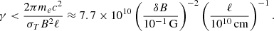 $$ \gamma < \frac {2\pi m_e c^2}{\sigma _T B^2 \ell } \approx 7.7 \times 10^{10} \left (\frac {\delta B}{10^{-1}\,{\mathrm {G}}} \right )^{-2} \left (\frac {\ell }{10^{10}\,{\mathrm {cm}}} \right )^{-1}. $$