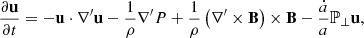 $$ \frac {\partial {{\mathbf {u}}}}{\partial t} = -{{\mathbf {u}}}\cdot \nabla^\prime {{\mathbf {u}}} -\frac {1}{\rho }\nabla^\prime P +\frac {1}{\rho }\left (\nabla^\prime\times {{\mathbf {B}}}\right )\times {{\mathbf {B}}} - \frac {{\dot {a}}}{a} {{\mathbb {P}}_\perp } {{\mathbf {u}}} , $$