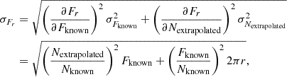 $$ \begin{aligned} \sigma _{F_r} &= \sqrt {\left (\frac {\partial F_r} {\partial F_{\mathrm {known}}}\right )^2 \sigma _{F_{\mathrm {known}}}^2 + \left (\frac {\partial F_r}{\partial N_{\mathrm {extrapolated}}}\right )^2 \sigma _{N_{\mathrm {extrapolated}}}^2} \\ &= \sqrt {\left (\frac {N_{\mathrm {extrapolated}}}{N_{\mathrm {known}}}\right )^2 F_{\mathrm {known}} + \left (\frac {F_{\mathrm {known}}}{N_{\mathrm {known}}}\right )^2 2 \pi r}, \end{aligned} $$