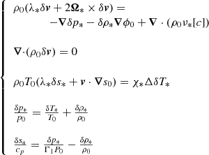$$ \left\{ \begin {array}{l} \rho _0(\lambda _*{\delta {{{{\boldsymbol {{v}}}}}}}+2 {{{\boldsymbol {{\Omega }}}}}_*\times \delta {{{{\boldsymbol {{v}}}}}}) = \\ \qquad \qquad -{{{\boldsymbol {{\nabla }}}}} \delta p_* -\delta \rho _*{{{\boldsymbol {{\nabla }}}}}\phi _0 +{{{\boldsymbol {{\nabla }}}}}\cdot (\rho _0\nu _*[c])\\ \\ {{{{{{\boldsymbol {{\nabla }}}}}\cdot }(\rho _0\delta {{{{\boldsymbol {{v}}}}}}) = 0}} \\ \\ {{\rho _0T_0(\lambda _*\delta s_*+{{{{\boldsymbol {{v}}}}}}\cdot {{{\boldsymbol {{\nabla }}}}} s_0) = \chi _*\Delta \delta T_*}}\\ \\ {{\frac {\delta p_*}{p_0}=\frac {\delta T_*}{T_0}+\frac {\delta \rho _*}{\rho _0}}}\\ \\ {{\frac {\delta s_*}{c_p} = \frac {\delta p_*}{\Gamma _1P_0} - \frac {\delta \rho _*}{\rho _0}}} \end {array}\right . $$