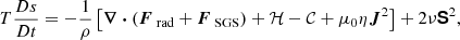 $$ \begin{aligned} T \frac{Ds}{Dt}&= - \frac{1}{\rho } \left[ \boldsymbol{\nabla } \boldsymbol{\cdot } (\boldsymbol{F}_\text{ rad} + \boldsymbol{F}_\text{ SGS}) + \mathcal{H} - \mathcal{C} + \mu _0 \eta \boldsymbol{J}^2 \right] + 2 \nu \boldsymbol{\mathsf{S}}^2, \end{aligned} $$