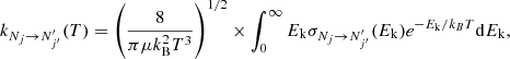 $$ k_{N_{j} \rightarrow N^{\prime}_{j^{\prime}}}(T) = \left (\frac {8}{\pi \mu k_{\mathrm {B}}^{2}T^{3}}\right )^{1/2} \times \int _{0}^{\infty }{E_{\mathrm {k}}\sigma _{N_{j} \rightarrow N^{\prime}_{j^{\prime}}}(E_{\mathrm {k}}) e^{-E_{\mathrm {k}}/k_{B}T} {\mathrm {d}}E_{\mathrm {k}}}, $$