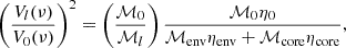 $$ \left (\frac {V_l(\nu )}{V_{0}(\nu )} \right )^2 = \left (\frac {{\cal {{M}}}_{0}}{{\cal {{M}}}_l} \right ) \frac {{\cal {{M}}}_{0}\eta _{0}}{{\cal {{M}}}_{\mathrm {env}}\eta _{\mathrm {env}} + {\cal {{M}}}_{\mathrm {core}}\eta _{\mathrm {core}}}, $$