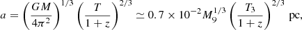 $$ \begin{aligned} a = \left(\frac{GM}{4\pi ^{2}}\right)^{1/3}\left(\frac{T}{1+z}\right)^{2/3} \simeq 0.7\times 10^{-2} M_9^{1/3}\left( \frac{T_3}{1+z} \right)^{2/3} \, \mathrm{pc} , \end{aligned} $$