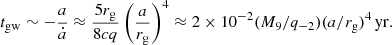$$ \begin{aligned} t_{\rm gw} \sim -\frac{a}{\dot{a}} \approx \frac{5 r_{\rm g}}{8cq} \left(\frac{a}{r_{\rm g}}\right)^{4} \approx 2 \times 10^{-2} (M_9/q_{-2})(a/r_{\rm g})^{4}\,\mathrm{yr}. \end{aligned} $$