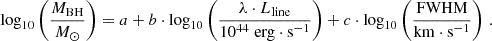 $$ \begin{aligned} \log _{10} \left( \frac{M_{\rm BH}}{M_{\odot }} \right) = a + b \cdot \log _{10} \left( \frac{\lambda \cdot L_{\rm line}}{10^{44} \; \mathrm{erg} \cdot \mathrm{s}^{-1}} \right) + c \cdot \log _{10} \left( \frac{\mathrm{FWHM}}{\mathrm{km} \cdot \mathrm{s}^{-1}} \right) \, . \end{aligned} $$