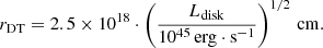 $$ \begin{aligned} r_{\rm DT} = 2.5 \times 10^{18} \cdot \left( \frac{L_{\rm disk}}{10 ^{45}\,\mathrm{erg} \cdot \mathrm{s}^{-1}} \right)^{1/2} \, \mathrm{cm} . \end{aligned} $$