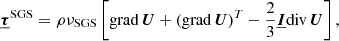 $$ \begin{aligned} &\boldsymbol{\underline{\tau }}^\mathrm{SGS} = \rho \nu _{\rm SGS} \left[ \mathrm{grad}\, \boldsymbol{U} + (\mathrm{grad}\, \boldsymbol{U})^T- \frac{2}{3}\underline{\boldsymbol{I}}\mathrm{div}\,\boldsymbol{U} \right]\text{,} \end{aligned} $$