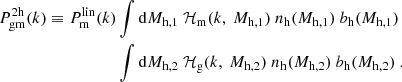 $$ \begin{aligned} \begin{split} P^{2\mathrm h}_{\rm gm}(k) \equiv P^\mathrm{lin}_{\rm m}(k)&\int \mathrm{d}M_{\rm h, 1}\ \mathcal{H} _{\rm m}(k,\ M_{\rm h, 1})\ {n_{\rm h}}(M_{\rm h, 1})\ {b_{\rm h}}(M_{\rm h, 1})\\&\int \mathrm{d}M_{\rm h, 2}\ \mathcal{H} _{\rm g}(k,\ M_{\rm h, 2})\ {n_{\rm h}}(M_{\rm h, 2})\ {b_{\rm h}}(M_{\rm h, 2})\ . \end{split} \end{aligned} $$