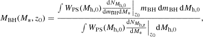 $$ \begin{aligned} M_{\rm BH}(M_{*},z_0) = \frac{\int W_{\rm PS}(M_{\rm h,0}) \frac{\mathrm{d}N_{M_{\rm h,0}}}{\mathrm{d}m_{\rm BH}\mathrm{d}M_*} \Big |_{z_0} m_{\rm BH}\,\mathrm{d}m_{\rm BH}\,\mathrm{d}M_{\rm h,0}}{\int W_{\rm PS}(M_{\rm h,0}) \frac{\mathrm{d}N_{M_{\rm h,z}}}{\mathrm{d}M_*} \Big |_{z_0} \mathrm{d}M_{\rm h,0}}, \end{aligned} $$