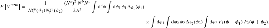 $$ \begin{aligned} E\left[ V^\mathrm{term} \right] = \frac{1}{N_{\rm p}^{eb}(\vartheta _1) N_{\rm p}^{ec}(\vartheta _2)} \frac{\left(N^e\right)^2 N^b N^c}{2 A^3} \int \mathrm{d}^2 \phi \int \mathrm{d} \phi _1 \, \phi _1 \Delta _{\vartheta _1}(\phi _1) \nonumber \\&\times \int \mathrm{d} \varphi _1 \int \mathrm{d} \phi _2 \, \phi _2 \Delta _{\vartheta _2}(\phi _2) \int \mathrm{d} \varphi _2 \, F_1(\boldsymbol{\phi } - \boldsymbol{\phi }_1) \, F_2(\boldsymbol{\phi } + \boldsymbol{\phi }_2). \end{aligned} $$