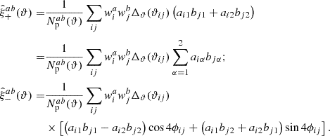$$ \begin{aligned} \hat{\xi }_+^{ab}(\vartheta ) =&\frac{1}{N_{\rm p}^{ab}(\vartheta )} \sum _{ij} w^a_i w^b_j \Delta _\vartheta (\vartheta _{i j}) \left( a_{i1} b_{j1} + a_{i2} b_{j2} \right) \nonumber \\ =&\frac{1}{N^{ab}_{\rm p}(\vartheta )} \sum _{ij} w^a_i w^b_j \Delta _\vartheta (\vartheta _{i j}) \sum _{\alpha =1}^2 a_{i \alpha } b_{j \alpha } ; \nonumber \\ \hat{\xi }_-^{ab}(\vartheta ) =&\frac{1}{N^{ab}_{\rm p}(\vartheta )} \sum _{ij} w^a_i w^b_j \Delta _\vartheta (\vartheta _{i j}) \nonumber \\&\times \left[ \left( a_{i1} b_{j1} - a_{i2} b_{j2} \right) \cos 4 \phi _{ij} + \left( a_{i1} b_{j2} + a_{i2} b_{j1} \right) \sin 4 \phi _{ij} \right] . \end{aligned} $$