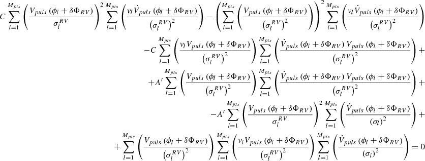 $$ \begin{aligned} C\sum _{l = 1}^{M_{pts}}\left(\frac{V_{puls}\left(\phi _l + \delta \Phi _{RV}\right)}{\sigma _l^{RV}}\right)^2 \sum _{l = 1}^{M_{pts}}\left(\frac{v_l\dot{V}_{puls} \left(\phi _l + \delta \Phi _{RV}\right)}{\left(\sigma _l^{RV}\right)^2}\right) - \left(\sum _{l = 1}^{M_{pts}}\left(\frac{V_{puls}\left(\phi _l + \delta \Phi _{RV}\right)}{\left(\sigma ^{RV}_l\right)^2}\right) \right)^2\sum _{l = 1}^{M_{pts}}\left(\frac{v_l\dot{V}_{puls} \left(\phi _l + \delta \Phi _{RV}\right)}{\left(\sigma _l^{RV}\right)^2}\right)&\nonumber \\ -C\sum _{l = 1}^{M_{pts}}\left(\frac{v_lV_{puls}\left(\phi _l + \delta \Phi _{RV}\right)}{\left(\sigma _l^{RV}\right)^2}\right)\sum _{l = 1}^{M_{pts}}\left(\frac{\dot{V}_{puls} \left(\phi _l + \delta \Phi _{RV}\right)V_{puls}\left(\phi _l + \delta \Phi _{RV}\right)}{\left(\sigma _l^{RV}\right)^2}\right) +&\nonumber \\ + A^{\prime }\sum _{l = 1}^{M_{pts}}\left(\frac{V_{puls}\left(\phi _l + \delta \Phi _{RV}\right)}{\left(\sigma ^{RV}_l\right)^2}\right)\sum _{l = 1}^{M_{pts}}\left(\frac{\dot{V}_{puls} \left(\phi _l + \delta \Phi _{RV}\right)V_{puls}\left(\phi _l + \delta \Phi _{RV}\right)}{\left(\sigma _l^{RV}\right)^2}\right) +&\nonumber \\ -A^{\prime }\sum _{l = 1}^{M_{pts}}\left(\frac{V_{puls}\left(\phi _l + \delta \Phi _{RV}\right)}{\sigma _l^{RV}}\right)^2\sum _{l = 1}^{M_{pts}}\left(\frac{\dot{V}_{puls} \left(\phi _l + \delta \Phi _{RV} \right)}{\left(\sigma _l\right)^2} \right) +&\nonumber \\ +\sum _{l = 1}^{M_{pts}}\left(\frac{V_{puls}\left(\phi _l + \delta \Phi _{RV}\right)}{\left(\sigma ^{RV}_l\right)^2}\right)\sum _{l = 1}^{M_{pts}} \left(\frac{v_lV_{puls}\left(\phi _l + \delta \Phi _{RV}\right)}{\left(\sigma _l^{RV}\right)^2}\right)\sum _{l = 1}^{M_{pts}} \left(\frac{\dot{V}_{puls}\left(\phi _l + \delta \Phi _{RV} \right)}{\left(\sigma _l\right)^2} \right) = 0 \end{aligned} $$