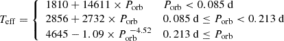 $$ \begin{aligned} T_{\rm eff} = \left\{ \begin{array}{l l} 1810+14611 \times P_{\mathrm{orb} }&P_{\rm orb} < 0.085 ~\mathrm{d} \\ 2856+2732 \times P_{\mathrm{orb} }&0.085~\mathrm{d}\le P_{\rm orb} < 0.213~\mathrm{d} \\ 4645-1.09 \times P_{\mathrm{orb} }^{~-4.52}&0.213~\mathrm{d} \le P_{\rm orb} \\ \end{array} \right. \end{aligned} $$