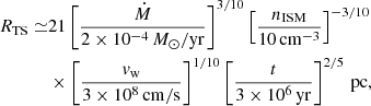 $$ \begin{aligned} R_\mathrm{TS} \simeq &21 \left[\frac{\dot{M}}{2\times 10^{-4} \,M_\odot /\mathrm{yr} }\right]^{3/10}\left[\frac{n_\mathrm{ISM} }{10\,\mathrm{cm} ^{-3}}\right]^{-3/10}\nonumber \\&\times \left[\frac{v_\mathrm{w} }{3\times 10^8\,\mathrm{cm/s} }\right]^{1/10} \left[\frac{t}{3\times 10^6\,\mathrm{yr}}\right]^{2/5}\,\mathrm{pc} , \end{aligned} $$