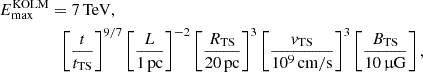 $$ \begin{aligned} E_\mathrm{max} ^\mathrm{KOLM}&= 7\,\mathrm{TeV} ,\nonumber \\&\;\;\left[\frac{t}{t_\mathrm{TS} }\right]^{9/7} \left[\frac{L}{1\,\mathrm{pc} }\right]^{-2} \left[\frac{R_\mathrm{TS} }{20\,\mathrm{pc} }\right]^3 \left[\frac{v_\mathrm{TS} }{10^9\,\mathrm{cm/s} }\right]^{3} \left[\frac{B_\mathrm{TS} }{10\,\upmu \mathrm{G} }\right], \end{aligned} $$