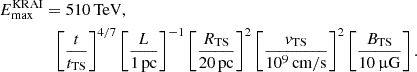 $$ \begin{aligned} E_\mathrm{max} ^\mathrm{KRAI}&= 510\,\mathrm{TeV} ,\nonumber \\&\;\;\left[\frac{t}{t_\mathrm{TS} }\right]^{4/7} \left[\frac{L}{1\,\mathrm{pc} }\right]^{-1} \left[\frac{R_\mathrm{TS} }{20\,\mathrm{pc} }\right]^2 \left[\frac{v_\mathrm{TS} }{10^9\,\mathrm{cm/s} }\right]^{2} \left[\frac{B_\mathrm{TS} }{10\,\upmu \mathrm{G} }\right]. \end{aligned} $$
