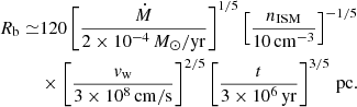 $$ \begin{aligned} R_\mathrm{b} \simeq &120 \left[\frac{\dot{M}}{2\times 10^{-4}\,M_\odot /\mathrm{yr} }\right]^{1/5}\left[\frac{n_\mathrm{ISM} }{10\,\mathrm{cm} ^{-3}}\right]^{-1/5}\nonumber \\&\times \left[\frac{v_\mathrm{w} }{3\times 10^8\,\mathrm{cm/s} }\right]^{2/5} \left[\frac{t}{3\times 10^6\,\mathrm{yr}}\right]^{3/5}\,\mathrm{pc} . \end{aligned} $$