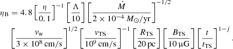 $$ \begin{aligned} \eta _\mathrm{B}&= 4.8 \left[\frac{\eta }{0.1}\right]^{-1} \left[\frac{\Lambda }{10}\right] \left[\frac{\dot{M}}{2\times 10^{-4}\,M_\odot /\mathrm{yr} }\right]^{-1/2}\nonumber \\&\left[\frac{v_\mathrm{w} }{3\times 10^8\,\mathrm{cm/s} }\right]^{1/2} \left[\frac{v_\mathrm{TS} }{10^9\,\mathrm{cm/s} }\right]^{-1} \left[\frac{R_\mathrm{TS} }{20\,\mathrm{pc} }\right] \left[\frac{B_\mathrm{TS} }{10\,\upmu \mathrm{G} }\right] \left[\frac{t}{t_\mathrm{TS} }\right]^{1-j}. \end{aligned} $$