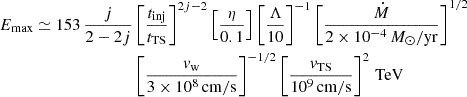 $$ \begin{aligned} E_\mathrm{max} \simeq 153 \,\frac{j}{2-2j}&\left[\frac{t_\mathrm{inj} }{t_\mathrm{TS} }\right]^{2j-2}\left[\frac{\eta }{0.1}\right]\left[\frac{\Lambda }{10}\right]^{-1}\left[\frac{\dot{M}}{2\times 10^{-4}\,M_\odot /\mathrm{yr} }\right]^{1/2}\nonumber \\&\left[\frac{v_\mathrm{w} }{3\times 10^8\,\mathrm{cm/s} }\right]^{-1/2} \left[\frac{v_\mathrm{TS} }{10^9\,\mathrm{cm/s} }\right]^{2}\,\mathrm{TeV} \end{aligned} $$