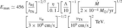 $$ \begin{aligned} E_\mathrm{max} \simeq 456\,&\left[\frac{t_\mathrm{inj} }{t_\mathrm{TS} }\right]^{-2/7}\left[\frac{\eta }{0.1}\right]\left[\frac{\Lambda }{10}\right]^{-1}\left[\frac{\dot{M}}{2\times 10^{-4}\,M_\odot /\mathrm{yr} }\right]^{1/2}\nonumber \\&\left[\frac{v_\mathrm{w} }{3\times 10^8\,\mathrm{cm/s} }\right]^{-1/2} \left[\frac{v_\mathrm{TS} }{10^9\,\mathrm{cm/s} }\right]^{2} \,\mathrm{TeV} . \end{aligned} $$