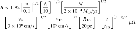 $$ \begin{aligned} B&< 1.92 \left[\frac{\eta }{0.1}\right]^{1/2}\left[\frac{\Lambda }{10}\right]^{-1/2} \left[\frac{\dot{M}}{2\times 10^{-4}\,M_\odot /\mathrm{yr} }\right]^{1/2}\nonumber \\&\left[\frac{v_\mathrm{w} }{3\times 10^8\,\mathrm{cm/s} }\right]^{-1/2} \left[\frac{v_\mathrm{TS} }{10^9\,\mathrm{cm/s} }\right]^{3/2} \left[\frac{R_\mathrm{TS} }{20\,\mathrm{pc} }\right]^{-1} \left[\frac{t}{t_\mathrm{TS} }\right]^{(j-3)/2}\,\upmu \mathrm{G} . \end{aligned} $$