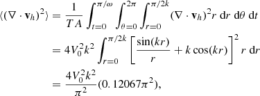 $$ \begin{aligned} \begin{split} \langle (\nabla \cdot \mathbf v _h)^2 \rangle&= \frac{1}{TA} \int _{t=0}^{\pi /\omega } \int _{\theta =0}^{2\pi } \int _{r=0}^{\pi /2k} (\nabla \cdot \mathbf v _h)^2 r \text{ d}r\text{ d}\theta \text{ d}t \\&= 4 V_0^2 k^2 \int _{r=0}^{\pi /2k} \left[\frac{\sin (kr)}{r}+k\cos (kr)\right]^2 r \text{ d}r \\&= \frac{4 V_0^2 k^2}{\pi ^2} (0.12067 \pi ^2), \end{split} \end{aligned} $$