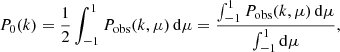 $$ \begin{aligned} P_0(k)=\frac{1}{2}\int _{-1}^{1} P_{\rm obs}(k,\mu )\,\mathrm{d} \mu =\frac{\int _{-1}^{1} P_{\rm obs}(k,\mu )\,\mathrm{d} \mu }{\int _{-1}^{1} \mathrm{d} \mu }, \end{aligned} $$