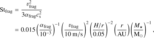 $\[\begin{aligned}\mathrm{St}_{\text {frag }} & =\frac{v_{\text {frag }}^2}{3 \alpha_{\text {frag }} c_{\mathrm{s}}^2} \\& =0.015\left(\frac{\alpha_{\text {frag }}}{10^{-3}}\right)^{-1}\left(\frac{v_{\text {frag }}}{10 \mathrm{~m} / \mathrm{s}}\right)^2\left(\frac{H / r}{0.05}\right)^{-2}\left(\frac{r}{\mathrm{AU}}\right)\left(\frac{M_{\star}}{\mathrm{M}_{\odot}}\right)^{-1},\end{aligned}\]$