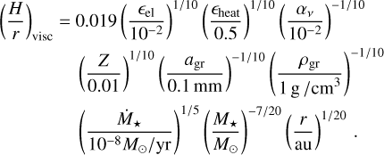 $\[\begin{aligned}\left(\frac{H}{r}\right)_{\text {visc }}= & 0.019\left(\frac{\epsilon_{\mathrm{el}}}{10^{-2}}\right)^{1 / 10}\left(\frac{\epsilon_{\text {heat }}}{0.5}\right)^{1 / 10}\left(\frac{\alpha_\nu}{10^{-2}}\right)^{-1 / 10} \\& \left(\frac{Z}{0.01}\right)^{1 / 10}\left(\frac{a_{\mathrm{gr}}}{0.1 \mathrm{~mm}}\right)^{-1 / 10}\left(\frac{\rho_{\mathrm{gr}}}{1 \mathrm{~g} / \mathrm{cm}^3}\right)^{-1 / 10} \\& \left(\frac{\dot{M}_{\star}}{10^{-8} M_{\odot} / \mathrm{yr}}\right)^{1 / 5}\left(\frac{M_{\star}}{M_{\odot}}\right)^{-7 / 20}\left(\frac{r}{\mathrm{au}}\right)^{1 / 20}.\end{aligned}\]$