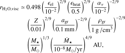 $\[\begin{aligned}r_{\mathrm{H}_2 \mathrm{O}, \text {visc }} \simeq~ & 0.498\left(\frac{\epsilon_{\mathrm{el}}}{10^{-2}}\right)^{2 / 9}\left(\frac{\epsilon_{\text {heat }}}{0.5}\right)^{2 / 9}\left(\frac{\alpha_v}{10^{-2}}\right)^{-2 / 9} \\& \left(\frac{Z}{0.01}\right)^{2 / 9}\left(\frac{a_{\mathrm{gr}}}{0.1 \mathrm{~mm}}\right)^{-2 / 9}\left(\frac{\rho_{\mathrm{gr}}}{1 \mathrm{~g} / \mathrm{cm}^3}\right)^{-2 / 9} \\& \left(\frac{M_{\star}}{M_{\odot}}\right)^{1 / 3}\left(\frac{\dot{M}_{\star}}{10^{-8} M_{\odot} / \mathrm{yr}}\right)^{4 / 9} \mathrm{AU},\end{aligned}\]$