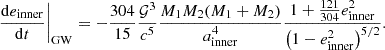 $$ \begin{aligned} \left.\frac{\mathrm{d} e_\mathrm{inner} }{\mathrm{d} t}\right|_\mathrm{GW} = -\frac{304}{15} \frac{\mathcal{G} ^3}{c^5} \frac{M_1 M_2 (M_1 + M_2)}{a_\mathrm{inner} ^4}\frac{1 + \frac{121}{304}e_\mathrm{inner} ^2}{\left(1 - e_\mathrm{inner} ^2\right)^{5/2}}. \end{aligned} $$