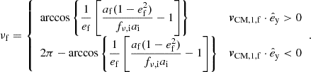 $$ \begin{aligned} \nu _{\mathrm{f} } = {\left\{ \begin{array}{ll} \displaystyle \arccos \left\{ \frac{1}{e_{\mathrm{f} }}\left[\frac{a_{\mathrm{f} } (1-e_{\mathrm{f} } ^2)}{f_{\nu ,\mathrm{i} } a_{\mathrm{i} }}-1\right]\right\}&\boldsymbol{v}_\mathrm{CM,1,f} \cdot \hat{e}_\mathrm{y} > 0 \\ \displaystyle 2\pi - \arccos \left\{ \frac{1}{e_{\mathrm{f} }}\left[\frac{a_{\mathrm{f} } (1-e_{\mathrm{f} } ^2)}{f_{\nu ,\mathrm{i} } a_{\mathrm{i} }}-1\right]\right\}&\boldsymbol{v}_\mathrm{CM,1,f} \cdot \hat{e}_\mathrm{y} < 0 \end{array}\right.}. \end{aligned} $$