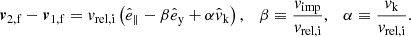 $$ \begin{aligned} \boldsymbol{v}_\mathrm{2,f} -\boldsymbol{v}_\mathrm{1,f} = v_\mathrm{rel,i} \left(\hat{e}_\parallel -\beta \hat{e}_\mathrm{y} +\alpha \hat{v}_\mathrm{k} \right),\quad \beta \equiv \frac{v_\mathrm{imp} }{v_\mathrm{rel,i} },\quad \alpha \equiv \frac{v_\mathrm{k} }{v_\mathrm{rel,i} }. \end{aligned} $$