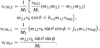 $$ \begin{aligned} \begin{aligned} v_{\mathrm{CM} ,\parallel }&= \frac{1}{M_{\mathrm{f} }}\left[\frac{v_\mathrm{rel,i} }{M_{\mathrm{i} }} (m_{\mathrm{1,i} } m_{\mathrm{2,f} }- m_{\mathrm{1,f} } m_{\mathrm{2,i} }) \right.\\&\;\;\left. m_{\mathrm{2,f} } v_\mathrm{k} \cos \theta + h_{\nu ,\mathrm{i} } m_{\mathrm{1,f} } v_\mathrm{imp} \right],\\ v_{\mathrm{CM} ,\perp }&= \frac{1}{M_{\mathrm{f} }}\left(m_{\mathrm{2,f} } v_\mathrm{k} \sin \theta \cos \phi + j_{\nu ,\mathrm{i} } m_{\mathrm{1,f} } v_\mathrm{imp} \right),\\ v_{\mathrm{CM,z} }&= \frac{m_{\mathrm{2,f} } v_\mathrm{k} \sin \theta \sin \phi }{M_{\mathrm{f} }}. \end{aligned} \end{aligned} $$
