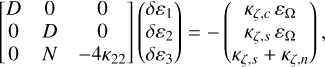 $\left[ {\matrix{ D & 0 & 0 \cr 0 & D & 0 \cr 0 & N & { - 4{\kappa _{22}}} \cr } } \right]\left( {\matrix{ {\delta {\varepsilon _1}} \cr {\delta {\varepsilon _2}} \cr {\delta {\varepsilon _3}} \cr } } \right) = - \left( {\matrix{ {{\kappa _{\zeta ,c}}\,{\varepsilon _\Omega }} \cr {{\kappa _{\zeta ,s}}\,{\varepsilon _\Omega }} \cr {{\kappa _{\zeta ,s}}\,{\kappa _{\zeta ,n}}} \cr } } \right),$
