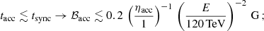 $$ \begin{aligned} t_{\rm acc}\lesssim t_{\rm sync}\rightarrow \mathcal{B}_{\rm acc}\lesssim 0.2\,\left(\frac{\eta _{\rm acc}}{1}\right)^{-1}\,\left(\frac{E}{120\,\mathrm {TeV}}\right)^{-2}\,\mathrm{G}\,; \end{aligned} $$