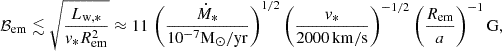 $$ \begin{aligned} \mathcal{B}_{\mathrm{em} }\lesssim \sqrt{\frac{L_{\rm w,*}}{v_{\rm *}R_{\rm em}^2}}\approx 11\,\left(\frac{\dot{M}_{\mathrm{*} }}{10^{-7}{\mathrm{M} }_\odot {/\mathrm{yr} }}\right)^{1/2}\left(\frac{v_{\mathrm{*} }}{2000\,{\mathrm{km/s} }}\right)^{-1/2}\left(\frac{R_{\mathrm{em} }}{a}\right)^{-1}{\mathrm{G} }, \end{aligned} $$